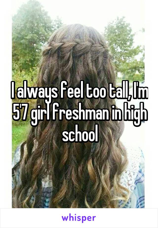 I always feel too tall, I'm 5'7 girl freshman in high school