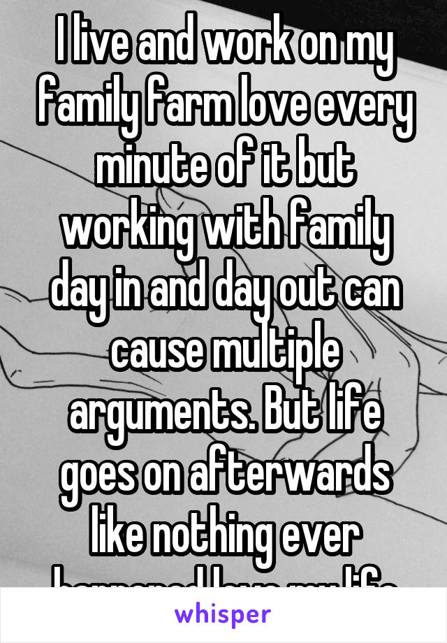 I live and work on my family farm love every minute of it but working with family day in and day out can cause multiple arguments. But life goes on afterwards like nothing ever happened love my life