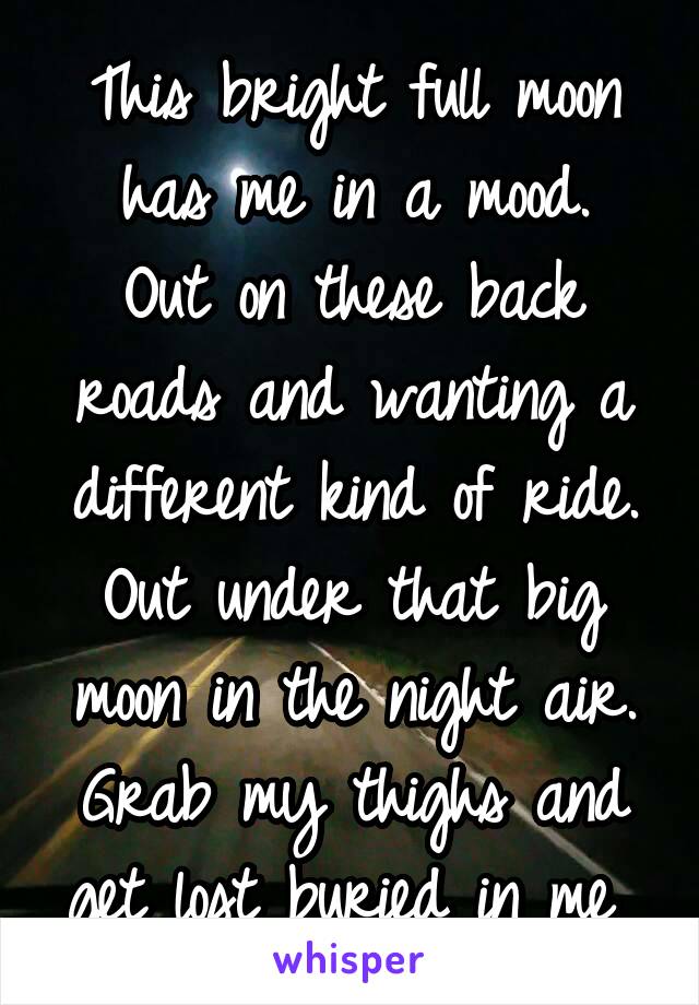 This bright full moon has me in a mood.
Out on these back roads and wanting a different kind of ride. Out under that big moon in the night air. Grab my thighs and get lost buried in me 