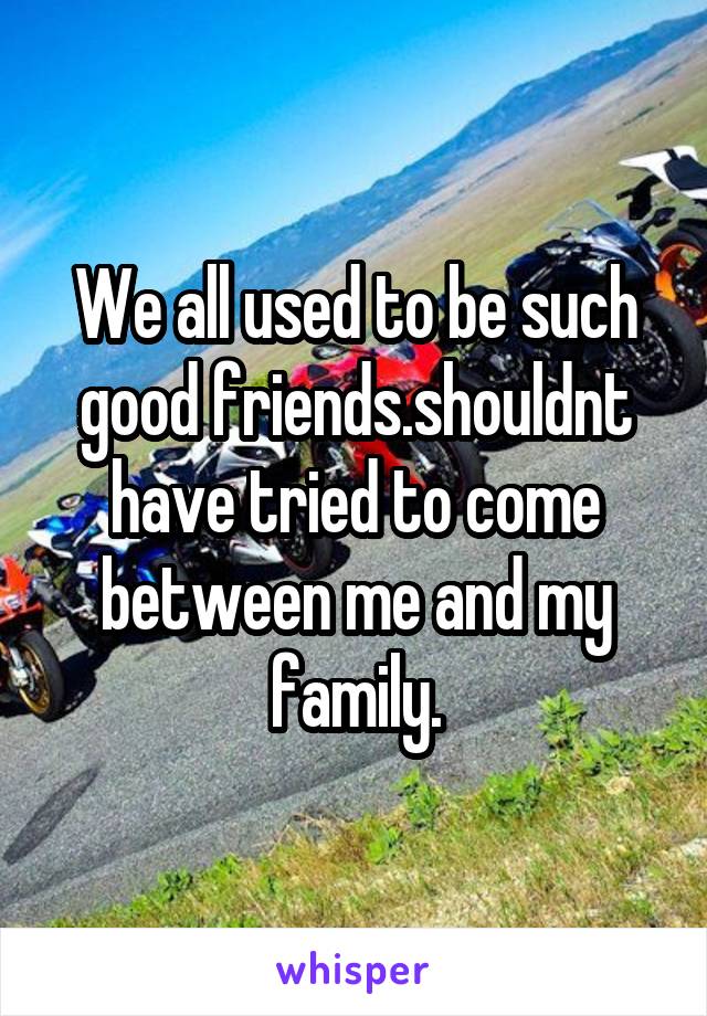 We all used to be such good friends.shouldnt have tried to come between me and my family.