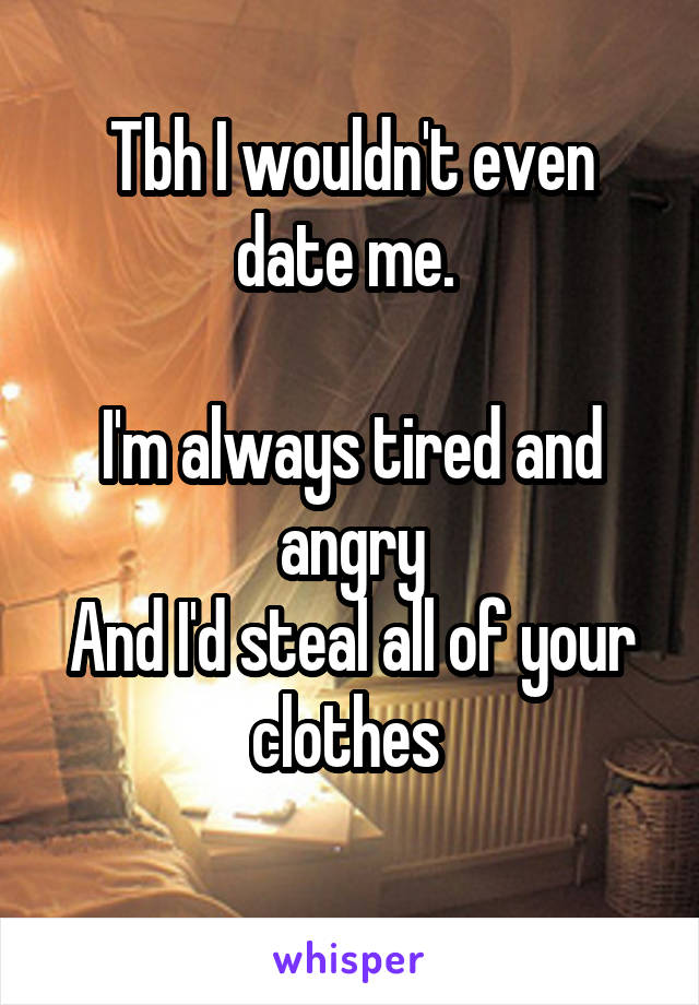 Tbh I wouldn't even date me. 

I'm always tired and angry
And I'd steal all of your clothes 
