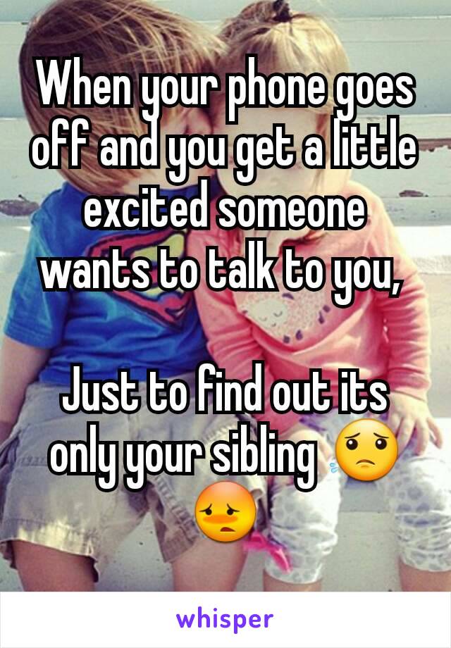 When your phone goes off and you get a little excited someone wants to talk to you, 

Just to find out its only your sibling 😟😳