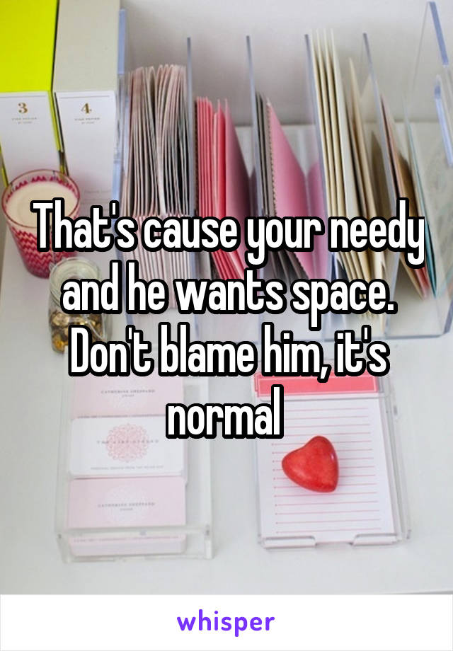 That's cause your needy and he wants space. Don't blame him, it's normal 