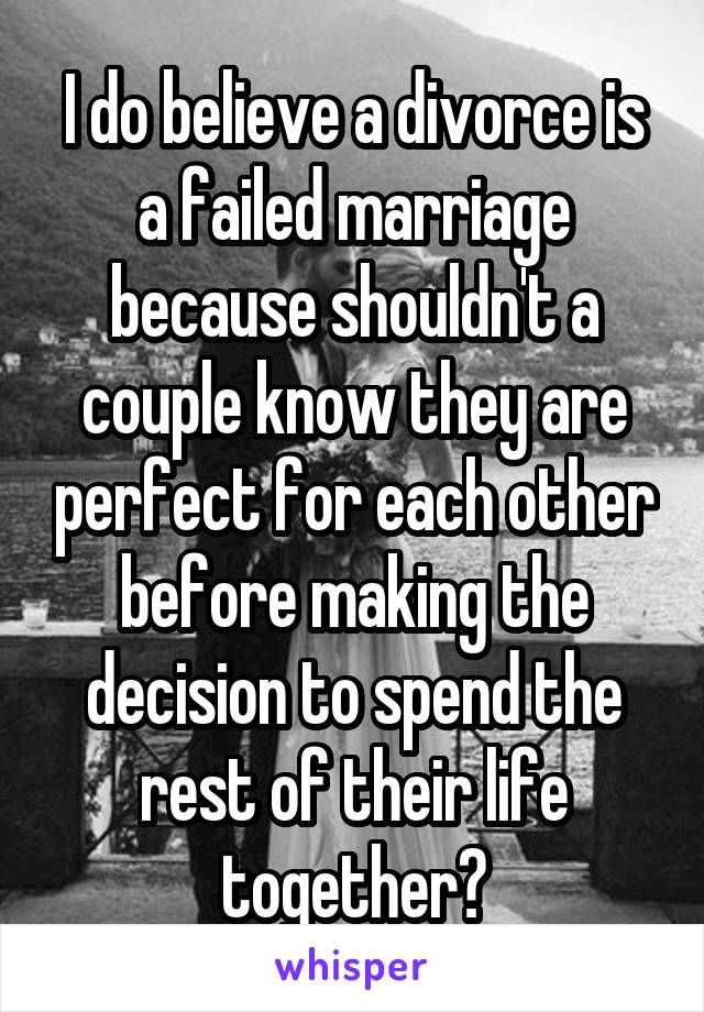 I do believe a divorce is a failed marriage because shouldn't a couple know they are perfect for each other before making the decision to spend the rest of their life together?