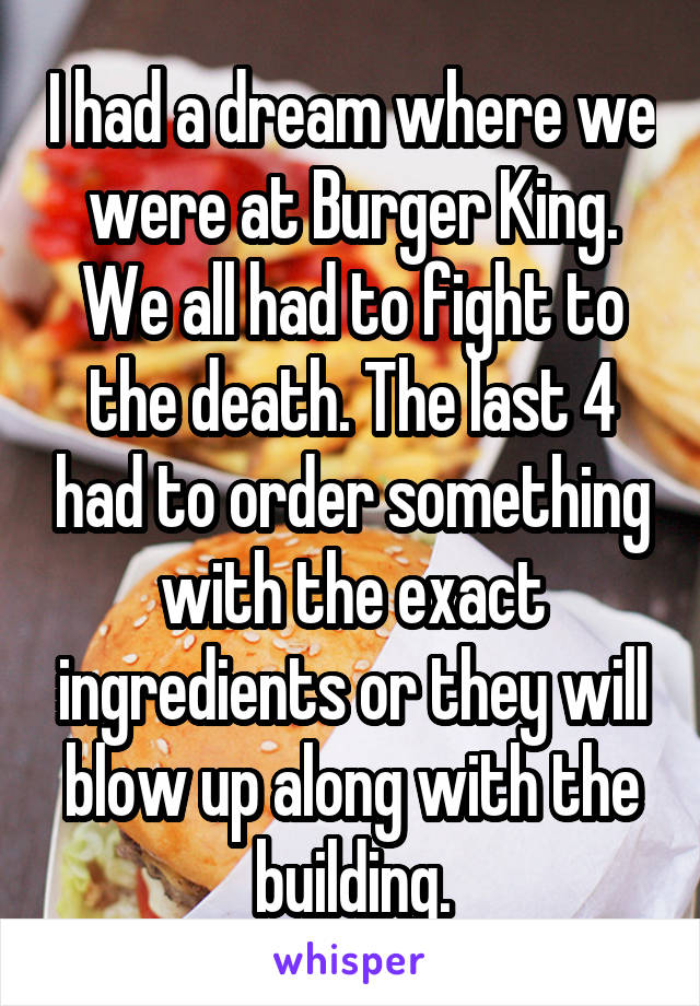 I had a dream where we were at Burger King. We all had to fight to the death. The last 4 had to order something with the exact ingredients or they will blow up along with the building.