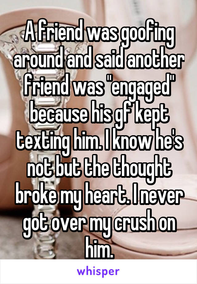 A friend was goofing around and said another friend was "engaged" because his gf kept texting him. I know he's not but the thought broke my heart. I never got over my crush on him.