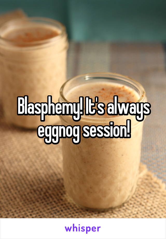 Blasphemy! It's always eggnog session!