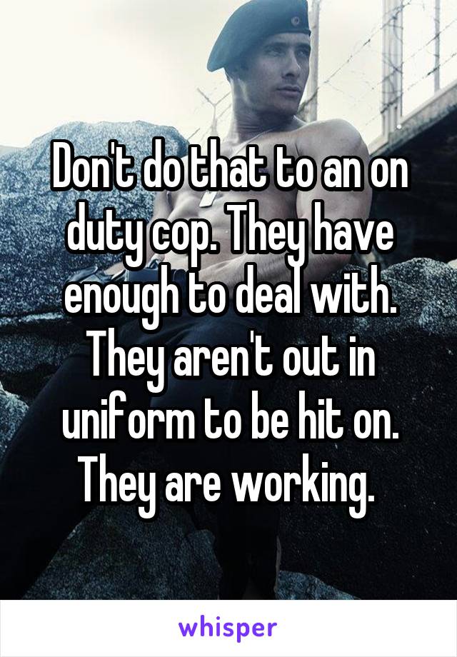 Don't do that to an on duty cop. They have enough to deal with. They aren't out in uniform to be hit on. They are working. 