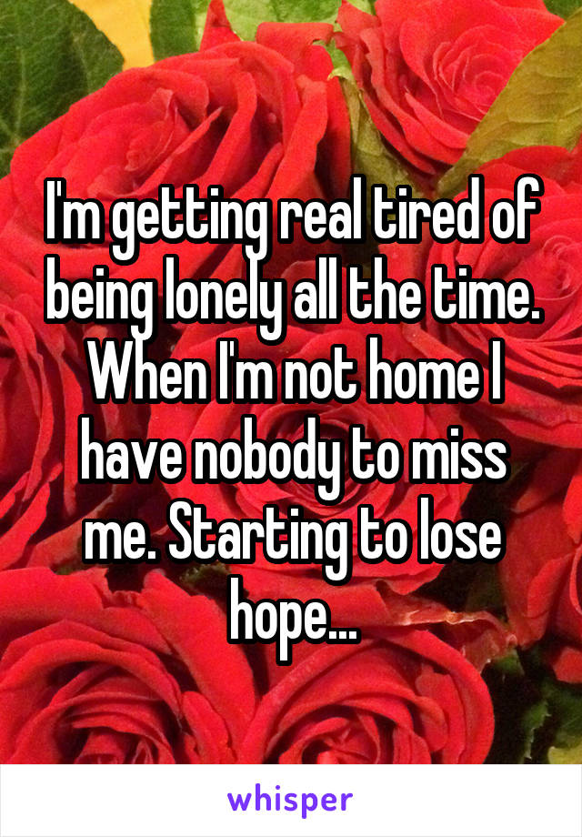 I'm getting real tired of being lonely all the time. When I'm not home I have nobody to miss me. Starting to lose hope...