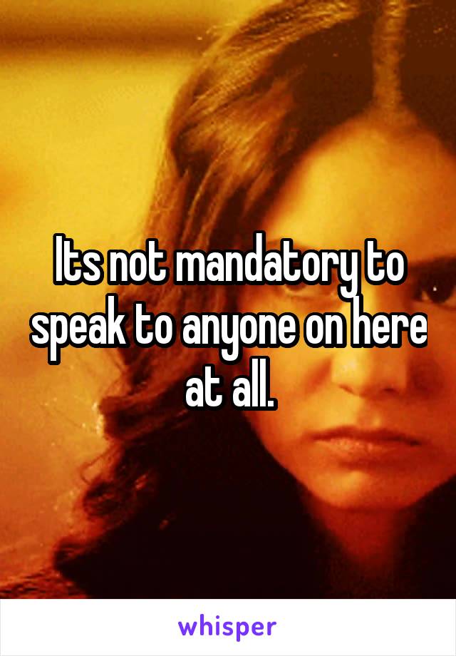 Its not mandatory to speak to anyone on here at all.