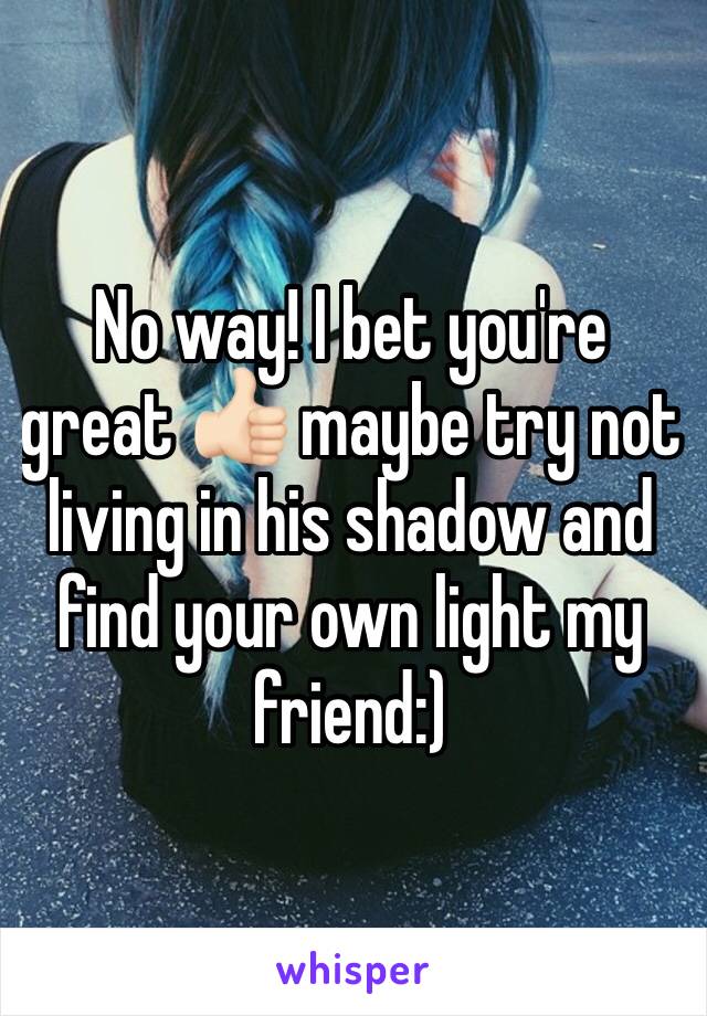 No way! I bet you're great 👍🏻 maybe try not living in his shadow and find your own light my friend:)