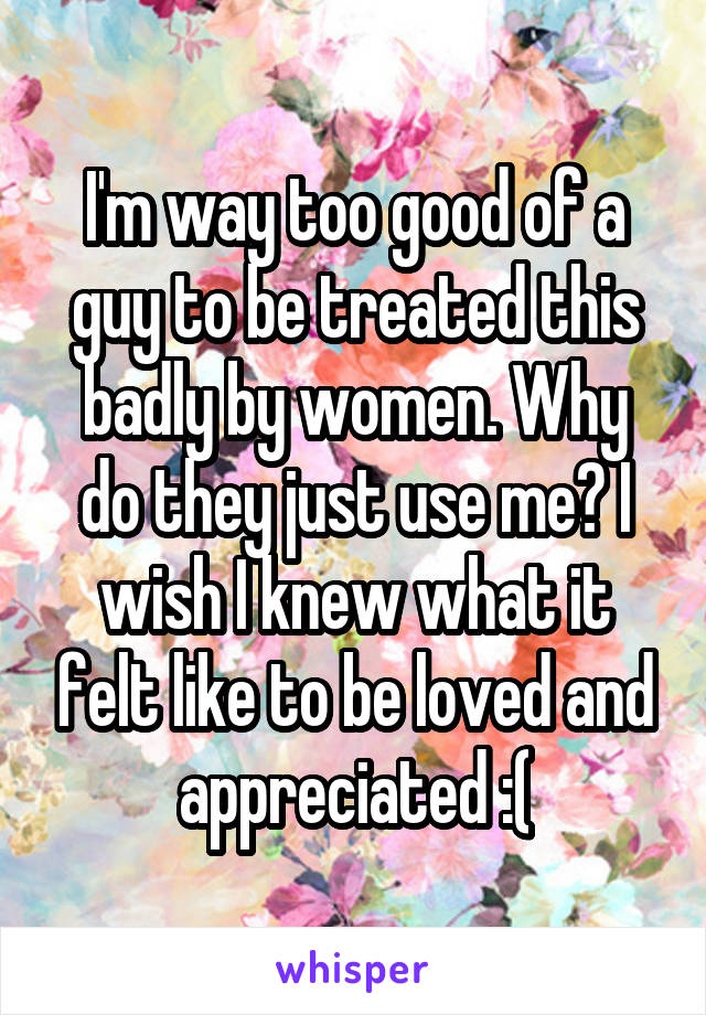 I'm way too good of a guy to be treated this badly by women. Why do they just use me? I wish I knew what it felt like to be loved and appreciated :(