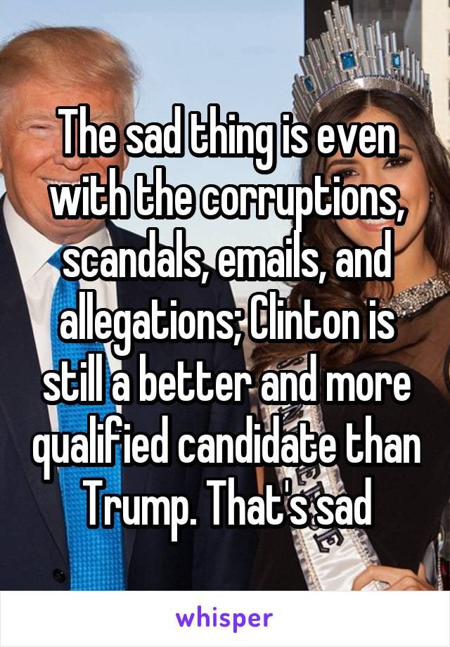 The sad thing is even with the corruptions, scandals, emails, and allegations; Clinton is still a better and more qualified candidate than Trump. That's sad