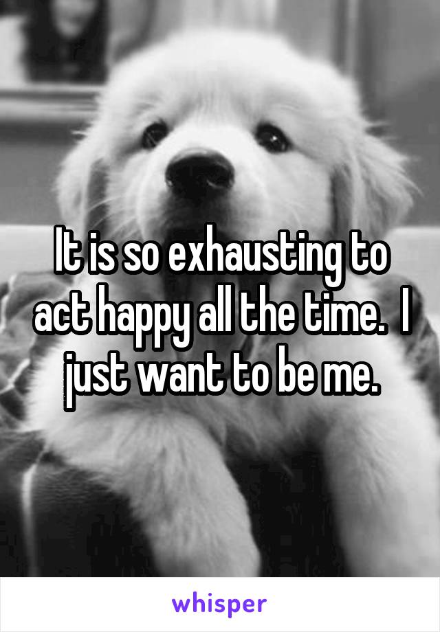 It is so exhausting to act happy all the time.  I just want to be me.