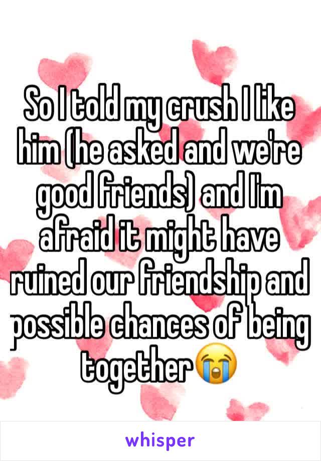 So I told my crush I like him (he asked and we're good friends) and I'm afraid it might have ruined our friendship and possible chances of being together😭