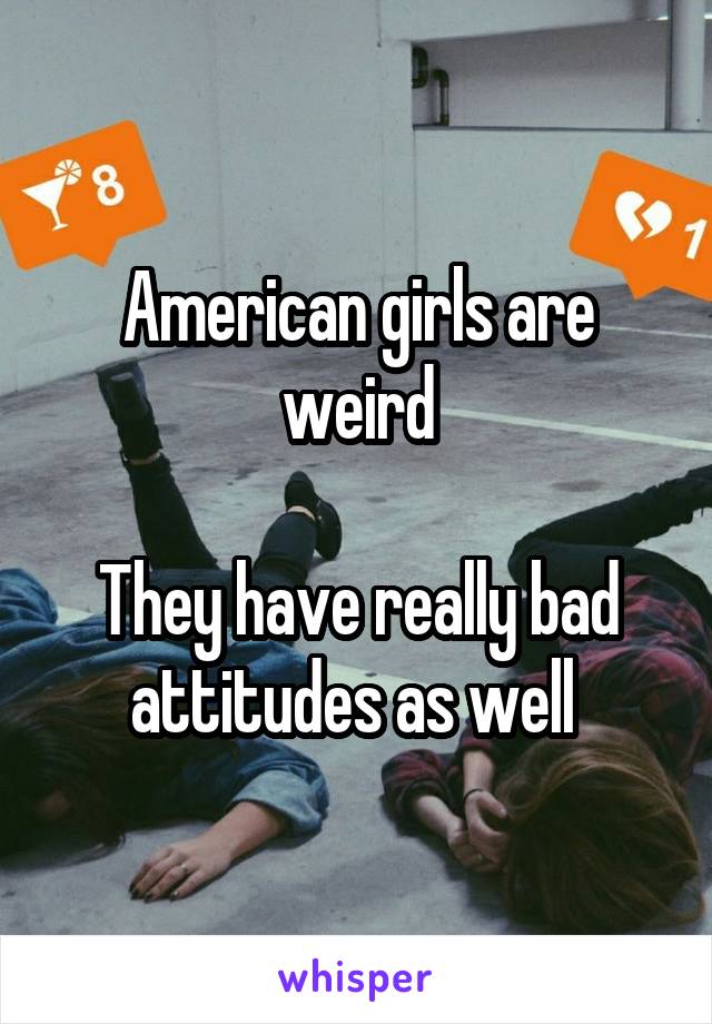 American girls are weird

They have really bad attitudes as well 