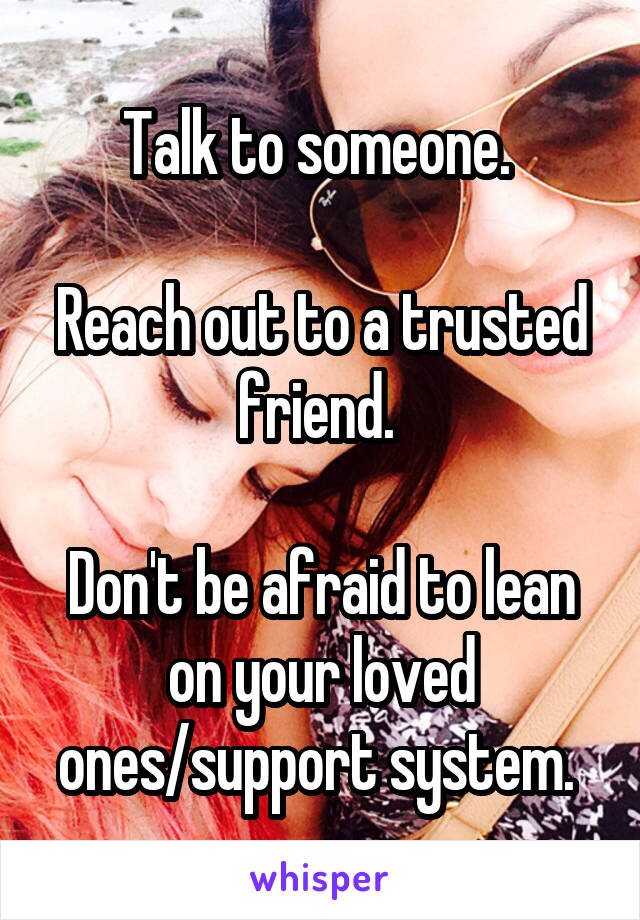 Talk to someone. 

Reach out to a trusted friend. 

Don't be afraid to lean on your loved ones/support system. 