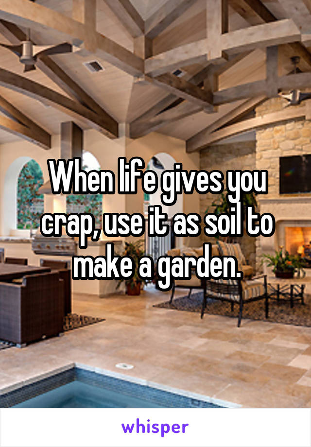 When life gives you crap, use it as soil to make a garden.