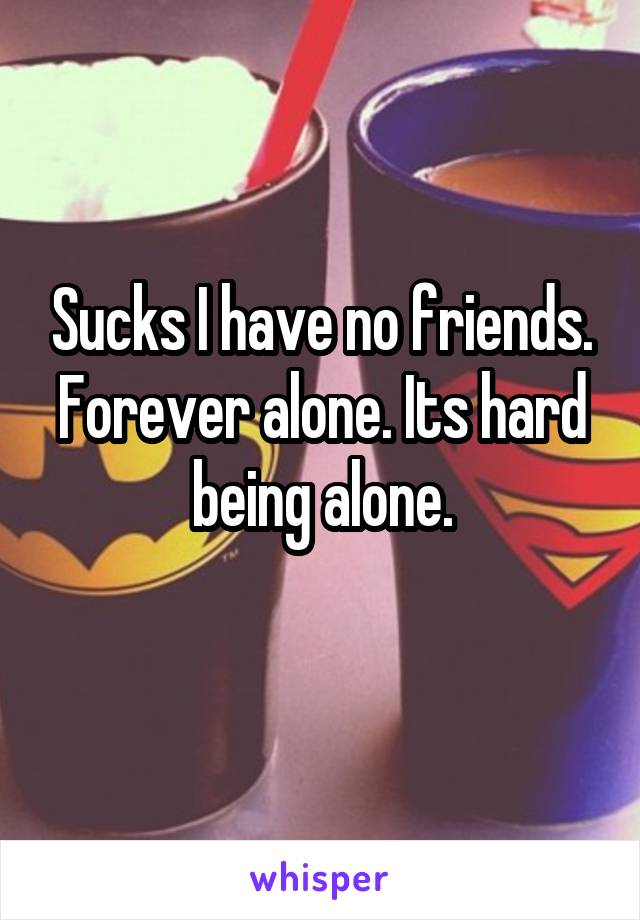 Sucks I have no friends. Forever alone. Its hard being alone.
