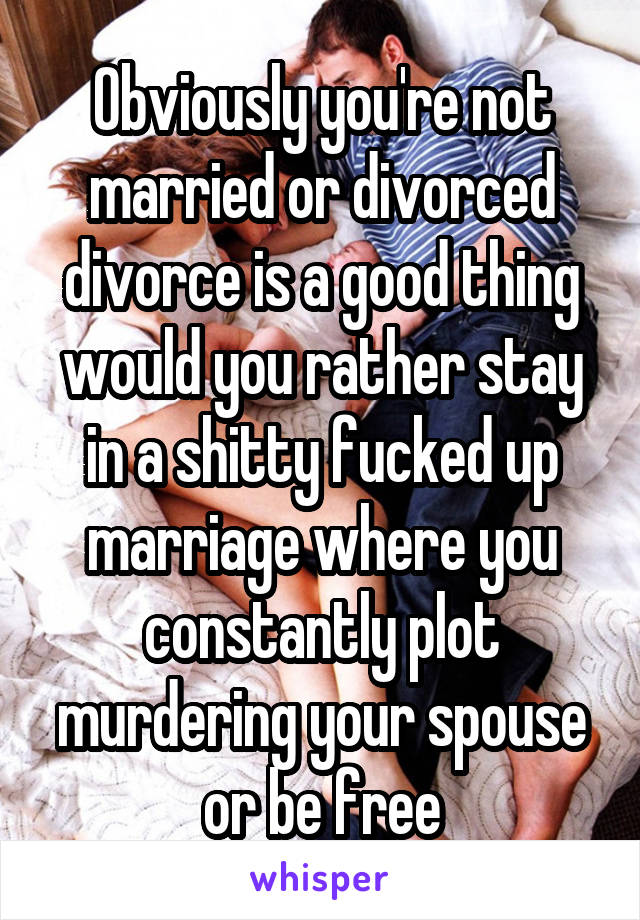 Obviously you're not married or divorced divorce is a good thing would you rather stay in a shitty fucked up marriage where you constantly plot murdering your spouse or be free