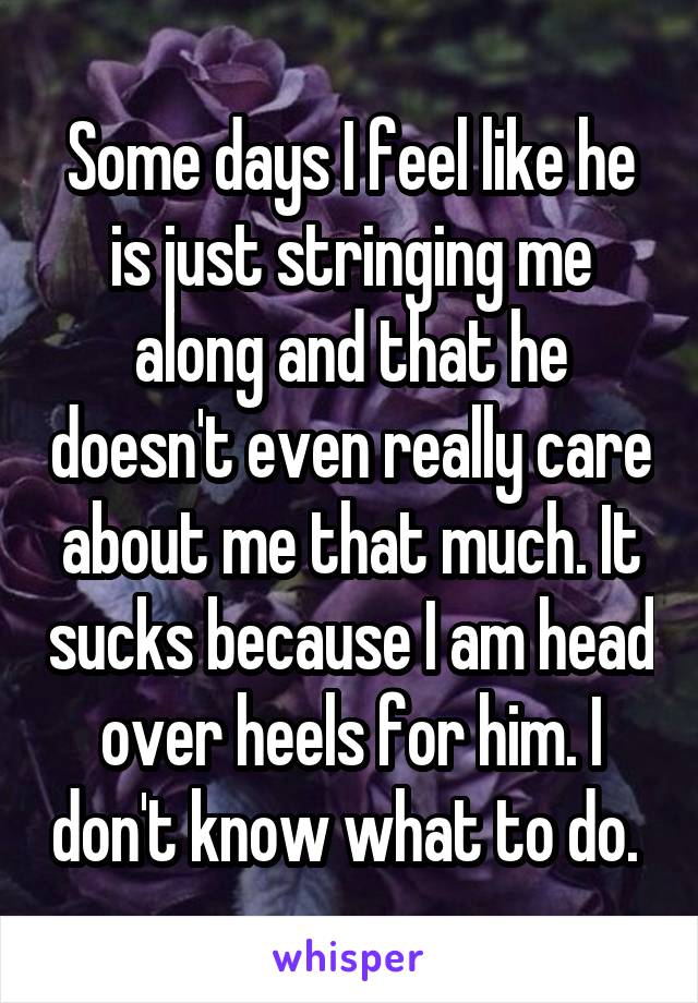 Some days I feel like he is just stringing me along and that he doesn't even really care about me that much. It sucks because I am head over heels for him. I don't know what to do. 