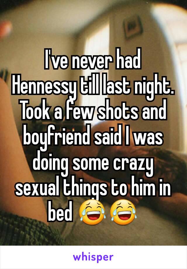 I've never had Hennessy till last night. Took a few shots and boyfriend said I was doing some crazy sexual things to him in bed 😂😂