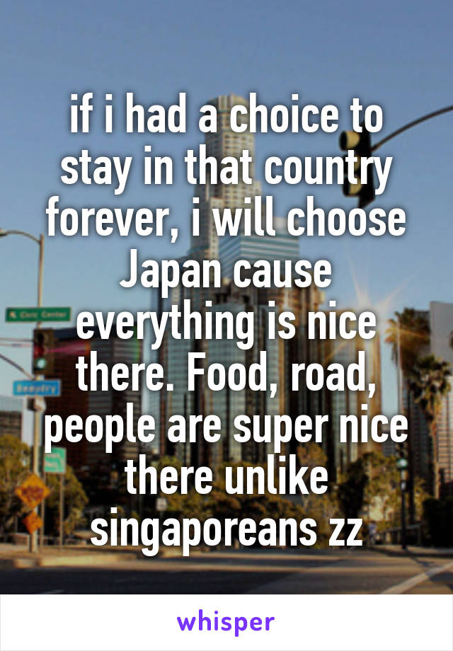 if i had a choice to stay in that country forever, i will choose Japan cause everything is nice there. Food, road, people are super nice there unlike singaporeans zz