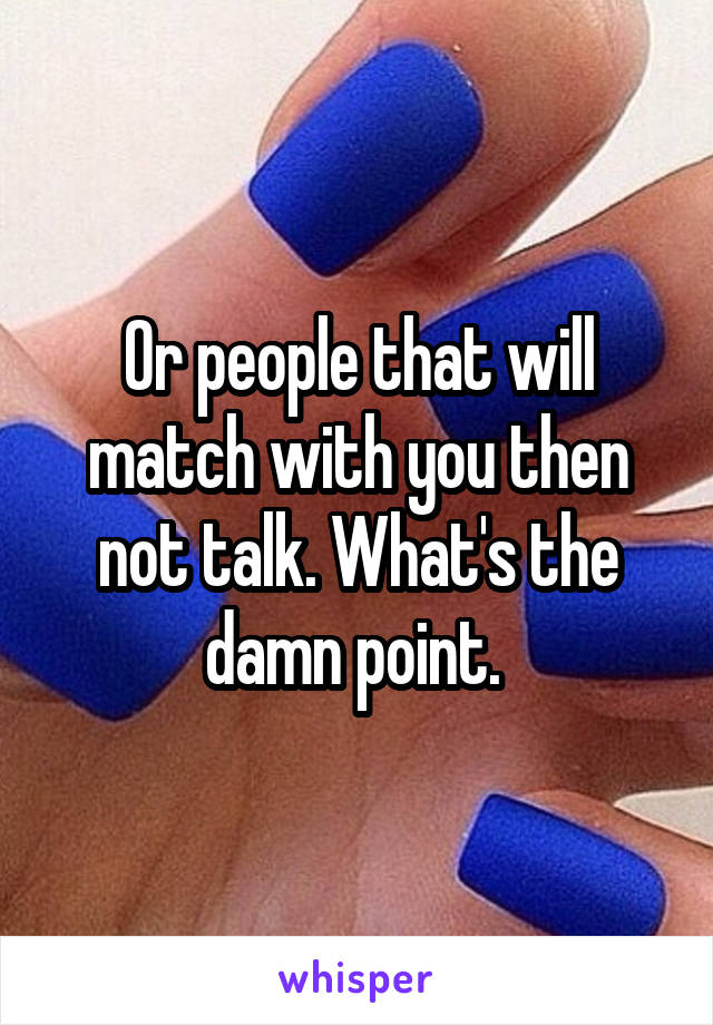 Or people that will match with you then not talk. What's the damn point. 