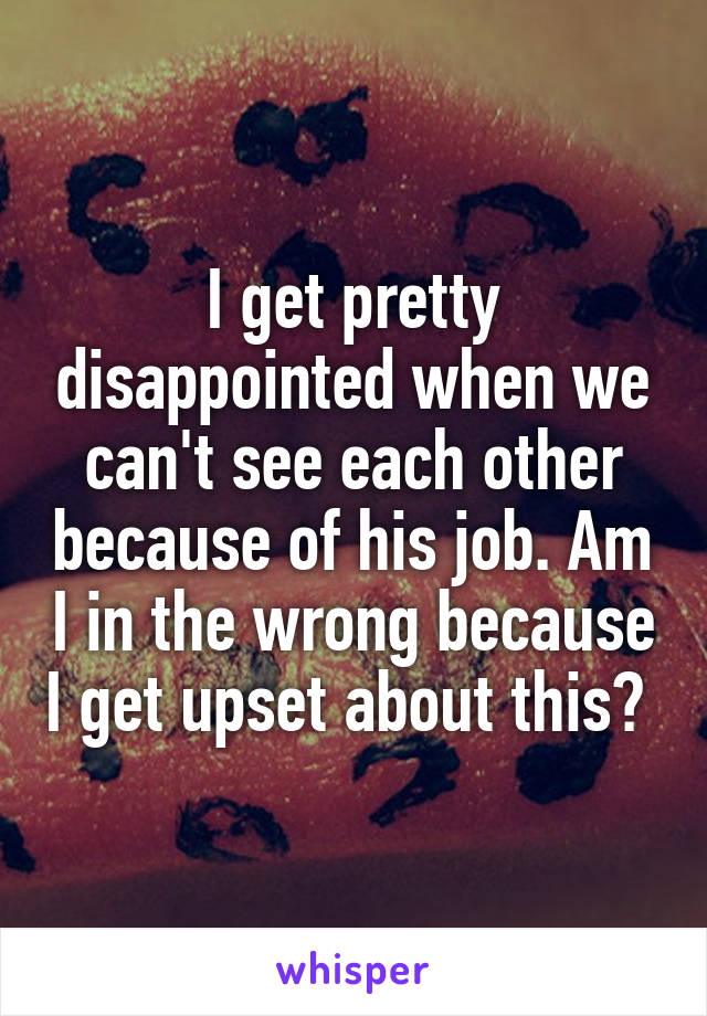 I get pretty disappointed when we can't see each other because of his job. Am I in the wrong because I get upset about this? 