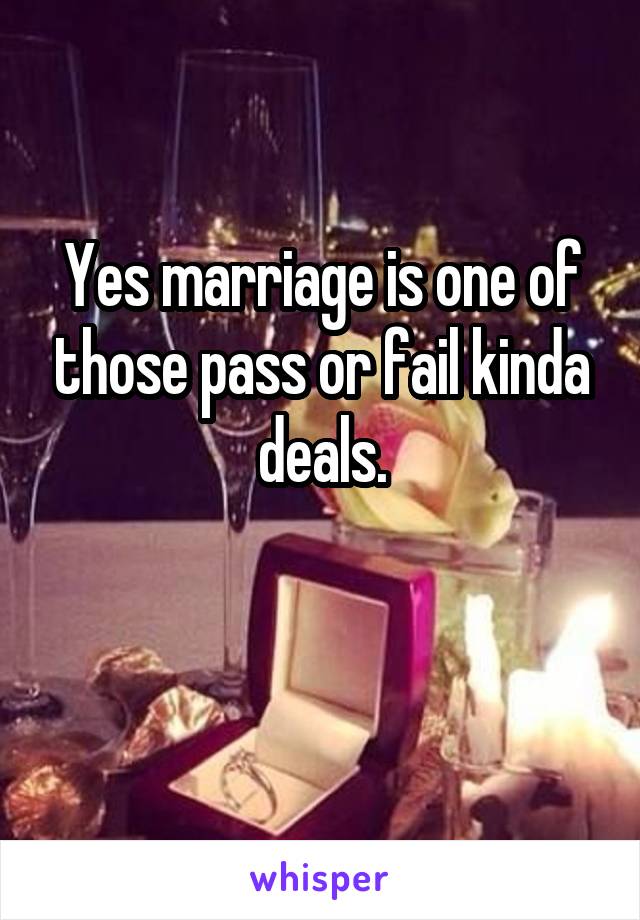 Yes marriage is one of those pass or fail kinda deals.

