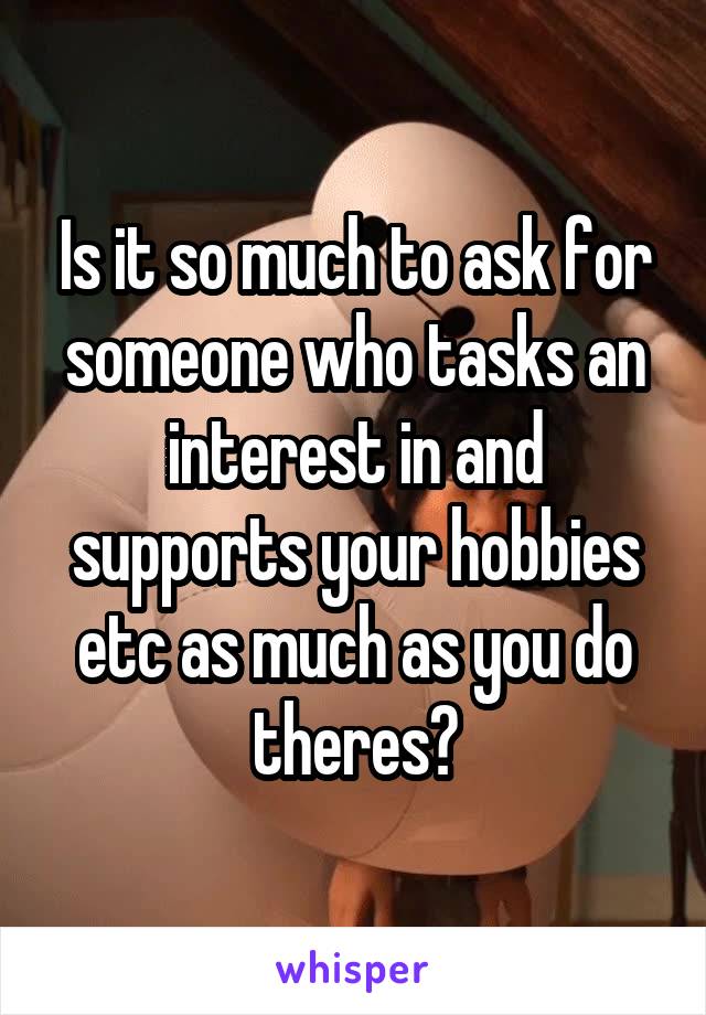 Is it so much to ask for someone who tasks an interest in and supports your hobbies etc as much as you do theres?