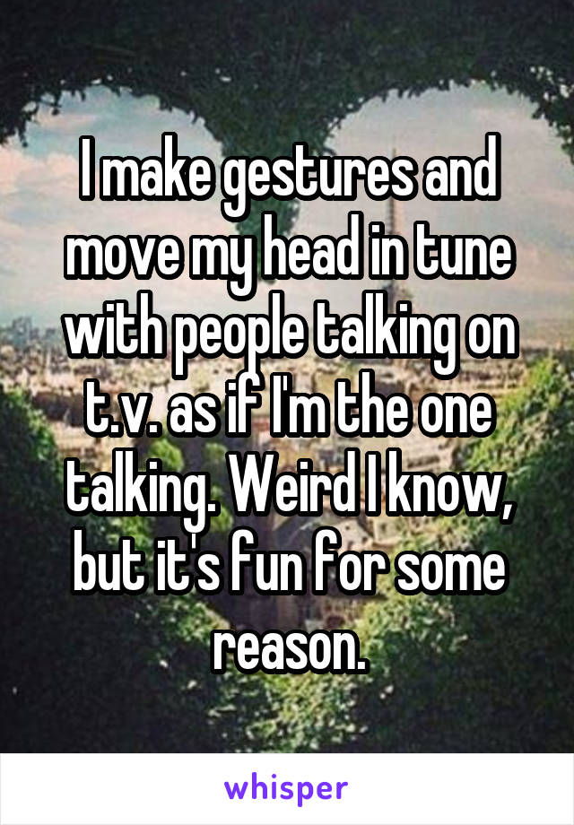 I make gestures and move my head in tune with people talking on t.v. as if I'm the one talking. Weird I know, but it's fun for some reason.