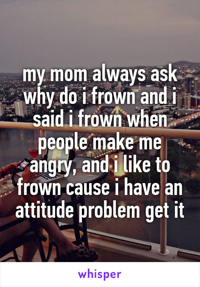 my mom always ask why do i frown and i said i frown when people make me angry, and i like to frown cause i have an attitude problem get it