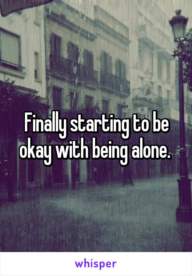 Finally starting to be okay with being alone. 