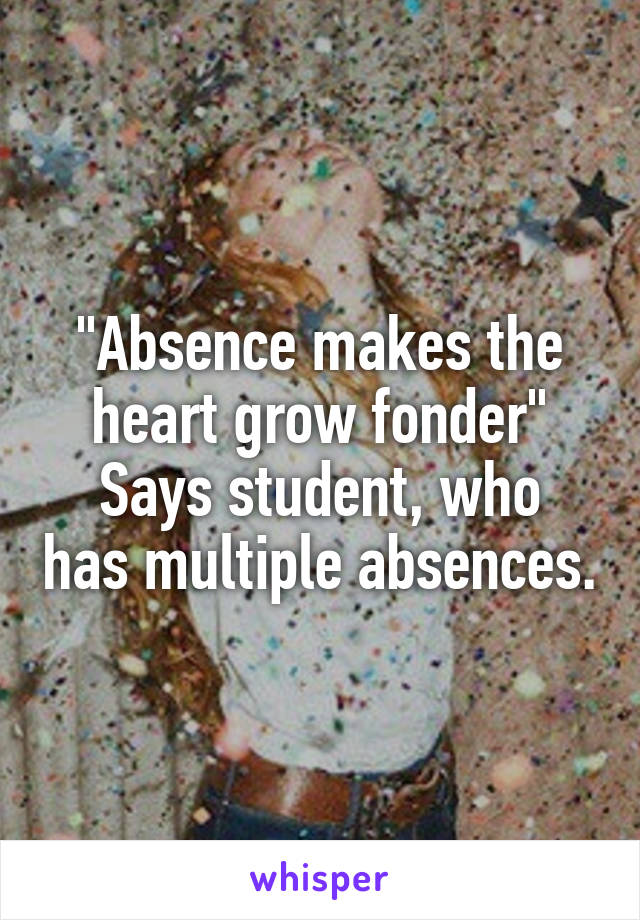 "Absence makes the heart grow fonder"
Says student, who has multiple absences.