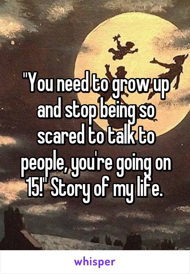 "You need to grow up and stop being so scared to talk to people, you're going on 15!" Story of my life. 