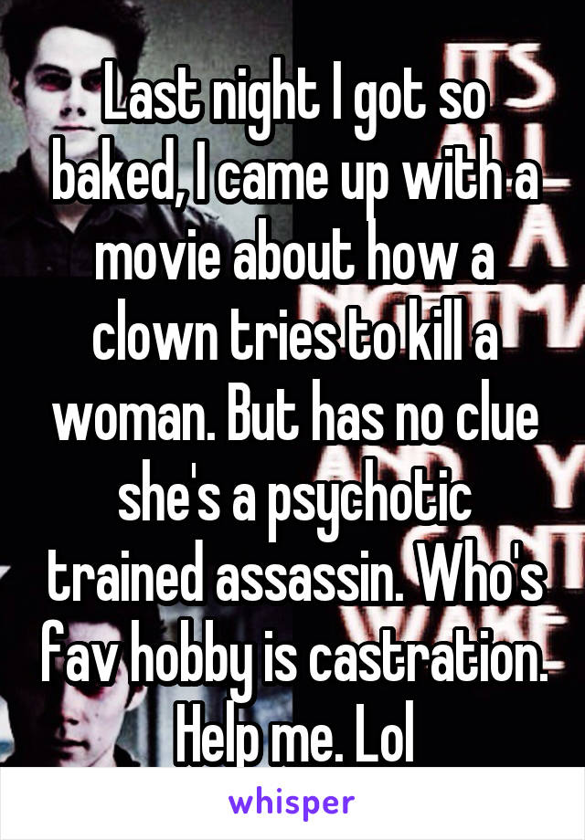 Last night I got so baked, I came up with a movie about how a clown tries to kill a woman. But has no clue she's a psychotic trained assassin. Who's fav hobby is castration. Help me. Lol