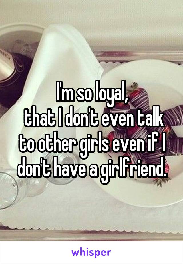 I'm so loyal,
 that I don't even talk to other girls even if I don't have a girlfriend.