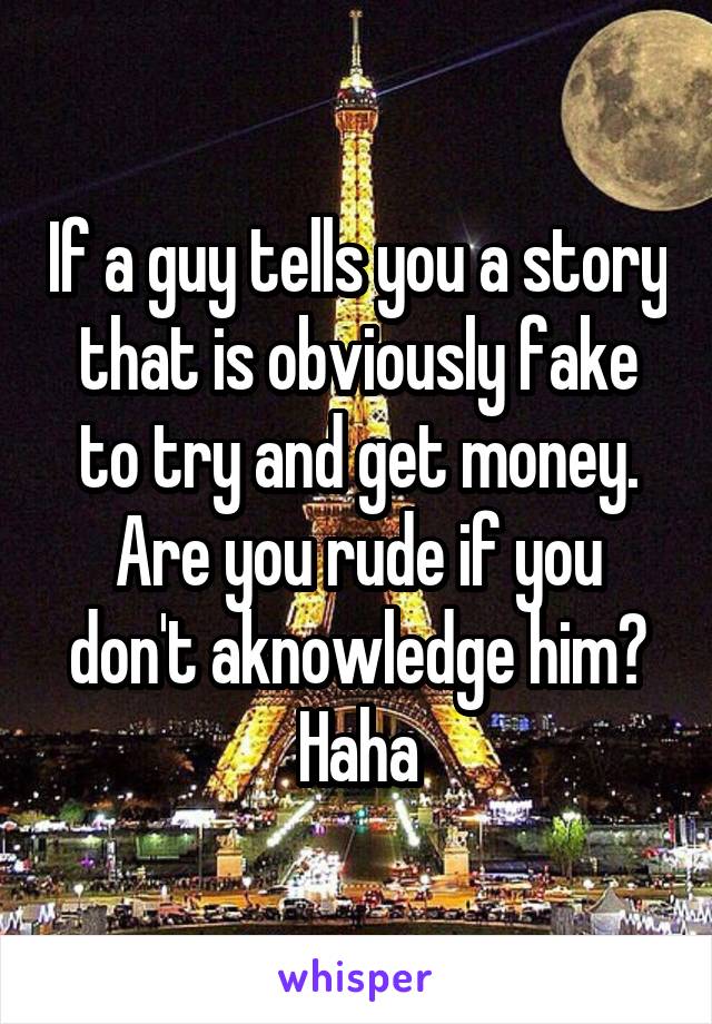 If a guy tells you a story that is obviously fake to try and get money. Are you rude if you don't aknowledge him? Haha