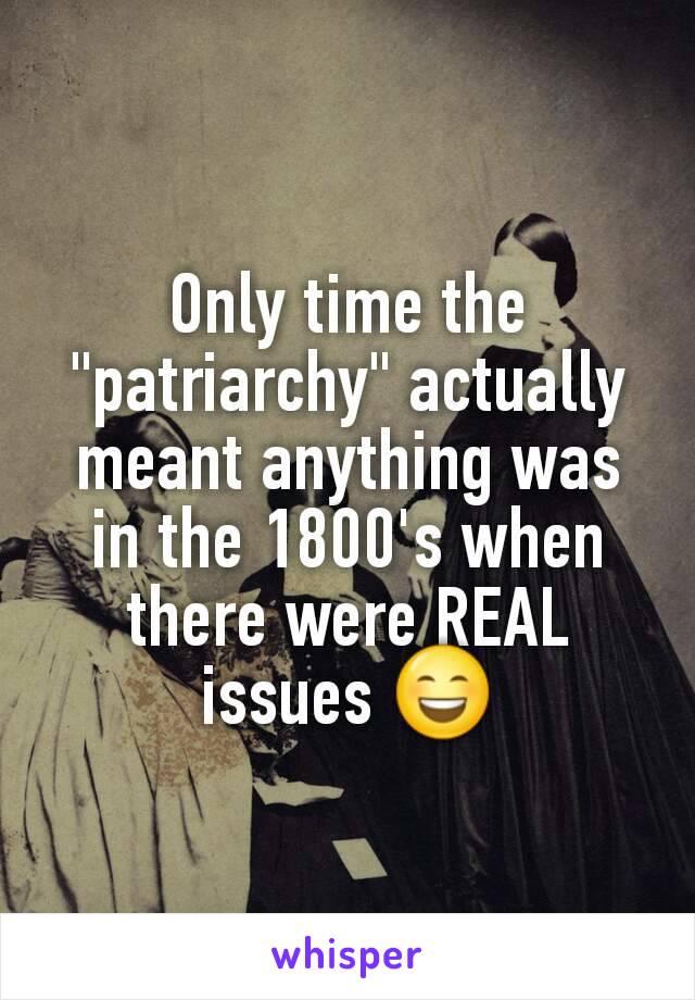 Only time the "patriarchy" actually meant anything was in the 1800's when there were REAL issues 😄