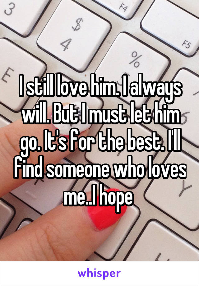 I still love him. I always will. But I must let him go. It's for the best. I'll find someone who loves me..I hope 