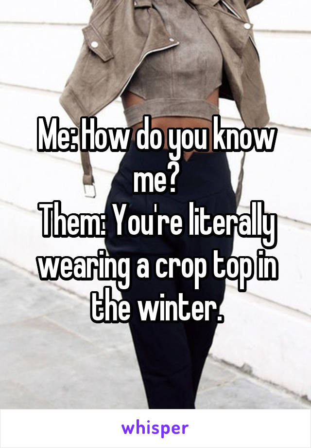 Me: How do you know me?
Them: You're literally wearing a crop top in the winter.