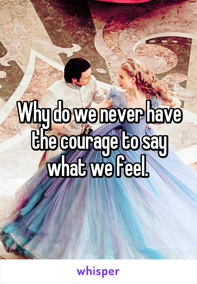 Why do we never have the courage to say what we feel. 