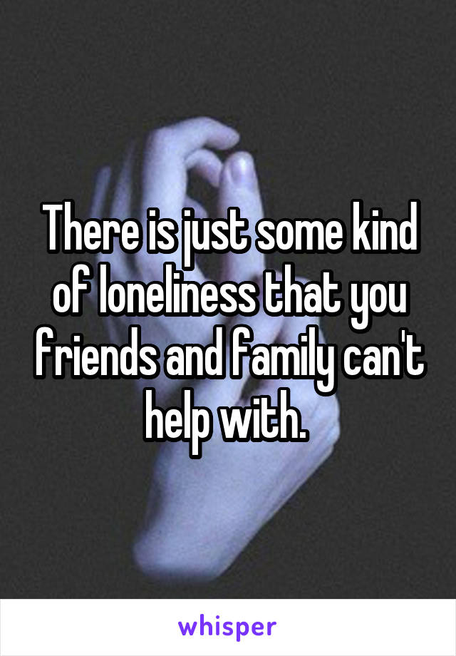 There is just some kind of loneliness that you friends and family can't help with. 