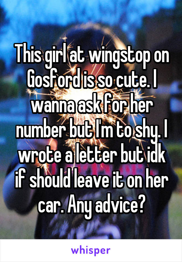 This girl at wingstop on Gosford is so cute. I wanna ask for her number but I'm to shy. I wrote a letter but idk if should leave it on her car. Any advice?