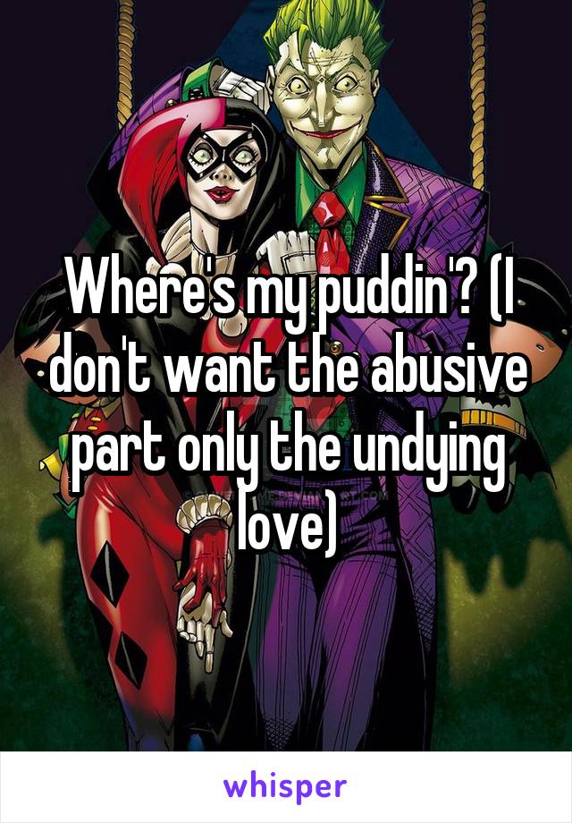 Where's my puddin'? (I don't want the abusive part only the undying love)