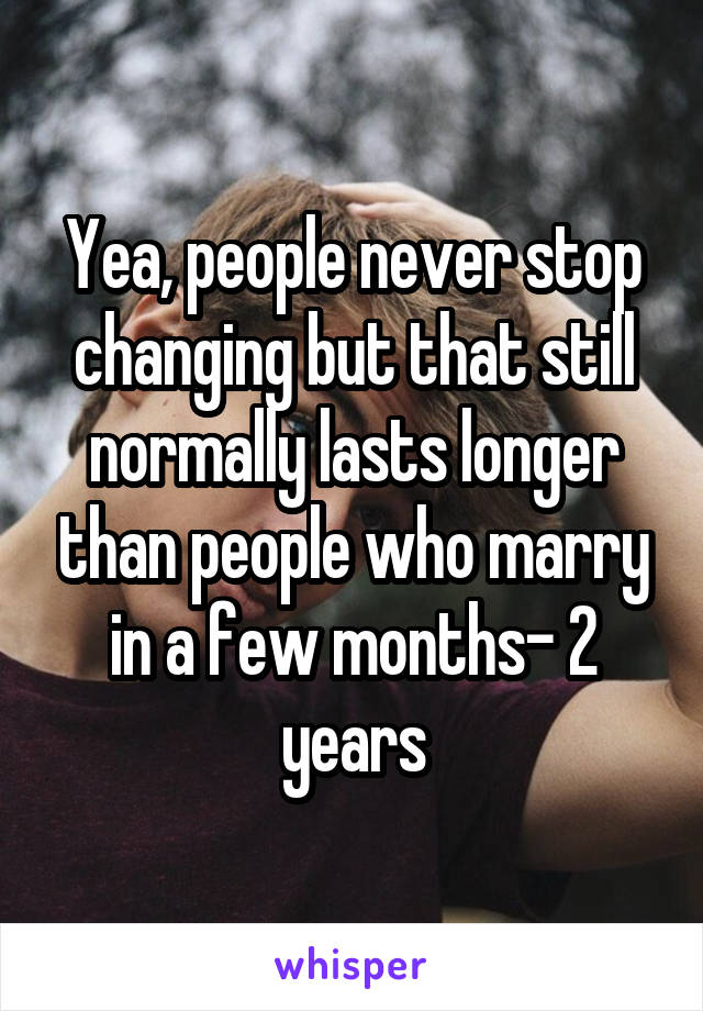 Yea, people never stop changing but that still normally lasts longer than people who marry in a few months- 2 years