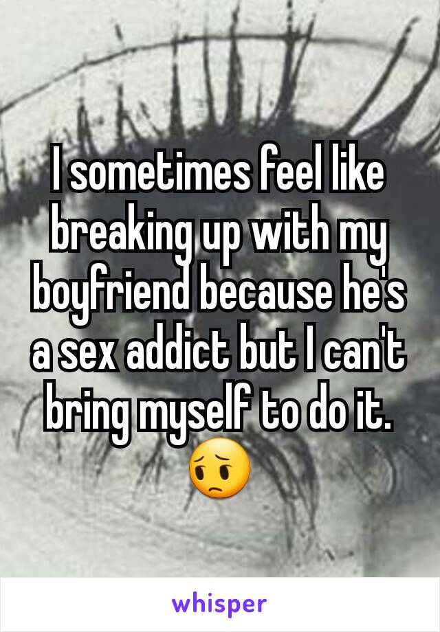 I sometimes feel like breaking up with my boyfriend because he's a sex addict but I can't bring myself to do it. 😔