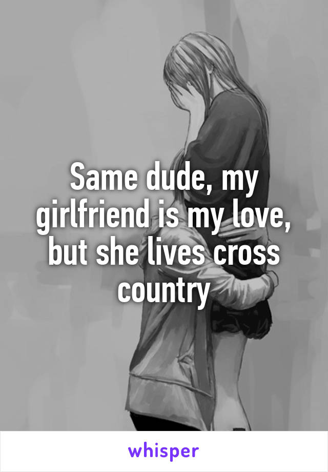 Same dude, my girlfriend is my love, but she lives cross country