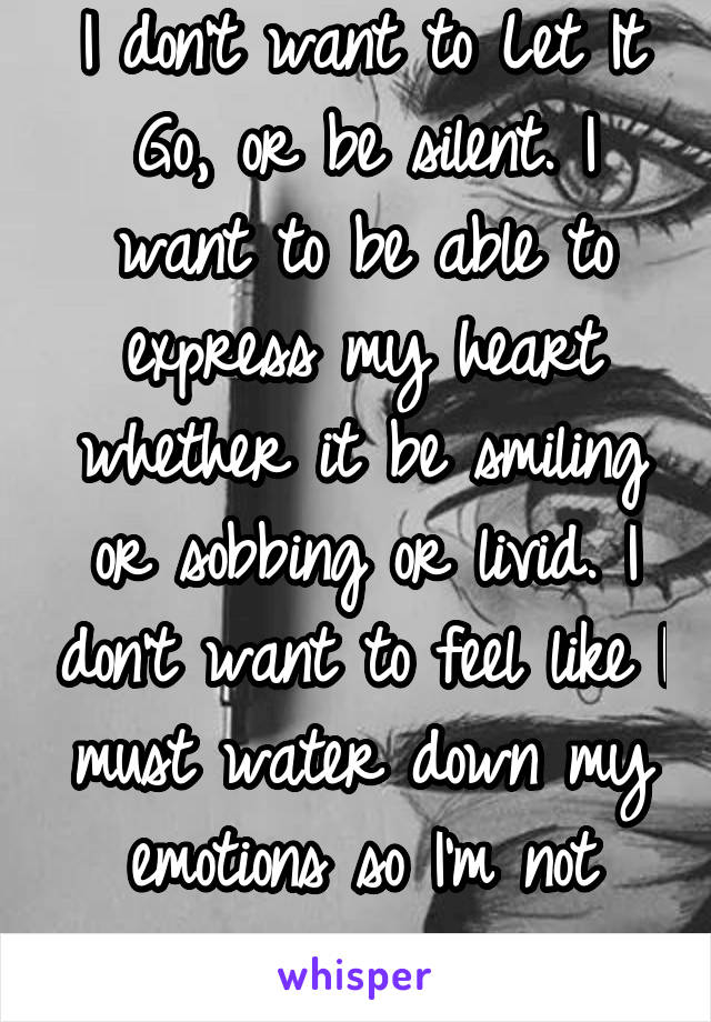 I don't want to Let It Go, or be silent. I want to be able to express my heart whether it be smiling or sobbing or livid. I don't want to feel like I must water down my emotions so I'm not "crazy"